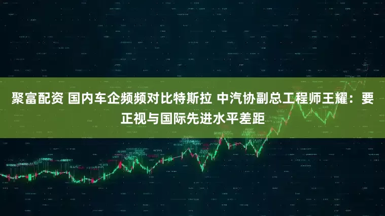 聚富配资 国内车企频频对比特斯拉 中汽协副总工程师王耀：要正视与国际先进水平差距