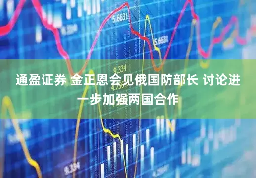 通盈证券 金正恩会见俄国防部长 讨论进一步加强两国合作